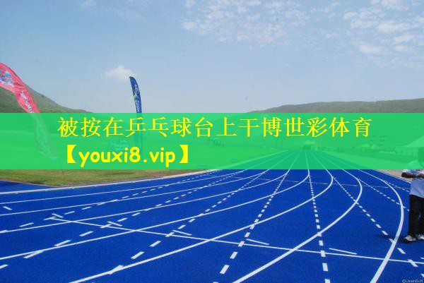 被按在乒乓球台上干博世彩体育